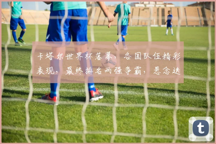 卡塔尔世界杯落幕，各国队伍精彩表现，最终排名两强争霸，悬念迭起