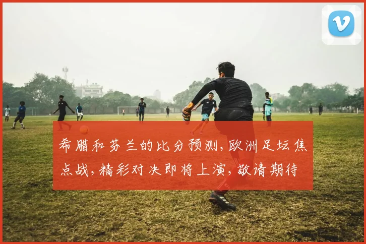 希腊和芬兰的比分预测,欧洲足坛焦点战,精彩对决即将上演,敬请期待