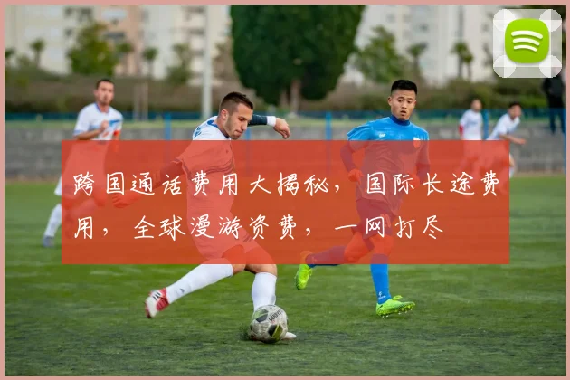 跨国通话费用大揭秘，国际长途费用，全球漫游资费，一网打尽