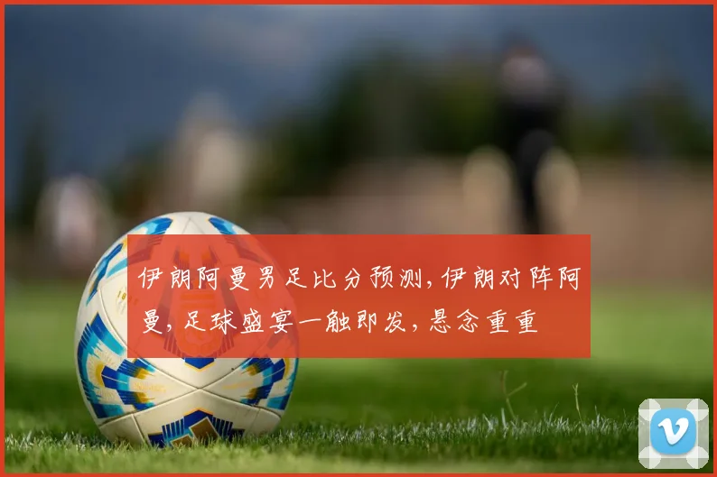 伊朗阿曼男足比分预测,伊朗对阵阿曼,足球盛宴一触即发,悬念重重