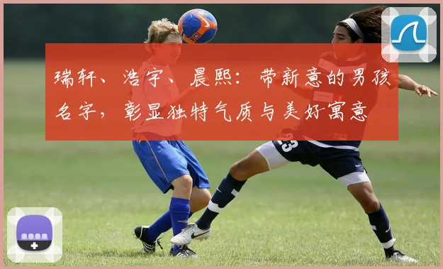 瑞轩、浩宇、晨熙：带新意的男孩名字，彰显独特气质与美好寓意